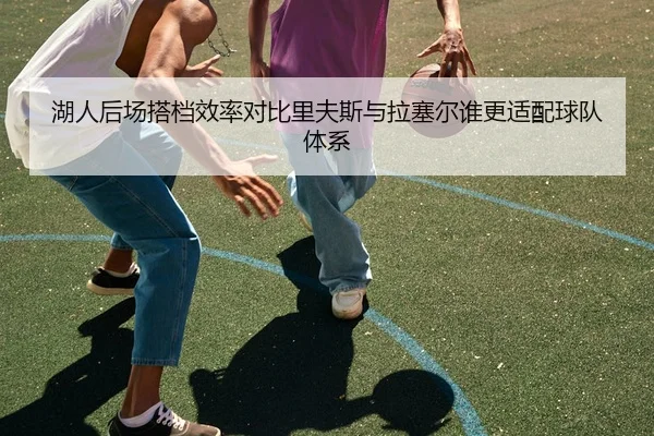 湖人后场搭档效率对比里夫斯与拉塞尔谁更适配球队体系