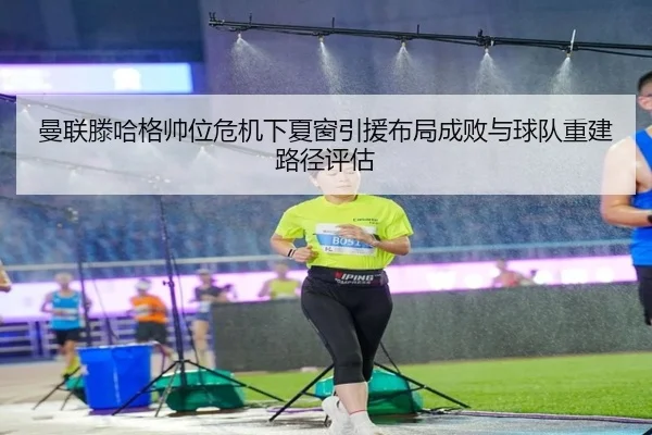 曼联滕哈格帅位危机下夏窗引援布局成败与球队重建路径评估