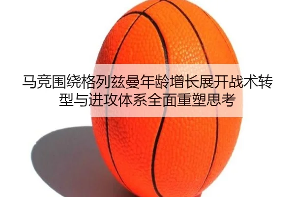 马竞围绕格列兹曼年龄增长展开战术转型与进攻体系全面重塑思考 - kaiyun